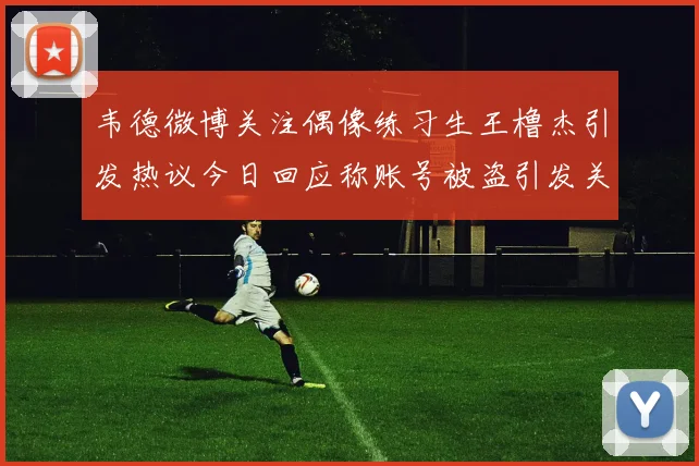 韦德微博关注偶像练习生王橹杰引发热议今日回应称账号被盗引发关注