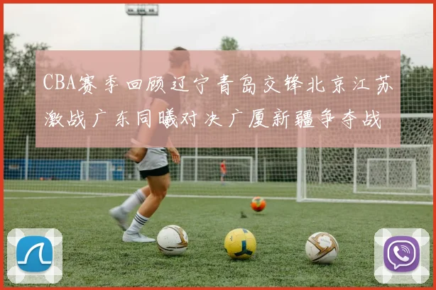 CBA赛季回顾辽宁青岛交锋北京江苏激战广东同曦对决广厦新疆争夺战精彩纷呈