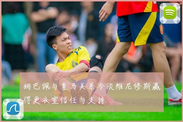 姆巴佩与皇马关系冷淡维尼修斯赢得更衣室信任与支持
