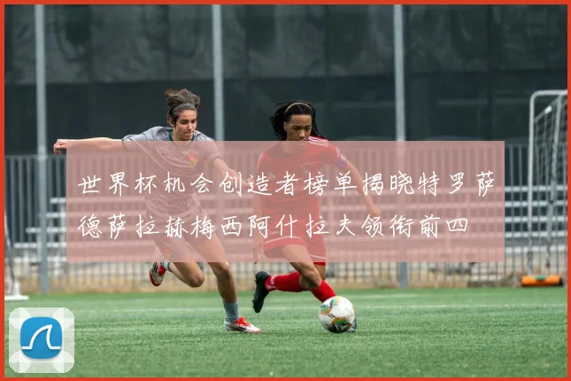 世界杯机会创造者榜单揭晓特罗萨德萨拉赫梅西阿什拉夫领衔前四