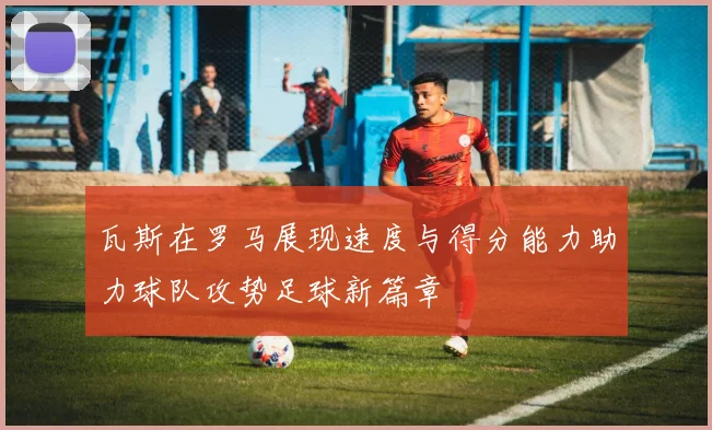 瓦斯在罗马展现速度与得分能力助力球队攻势足球新篇章