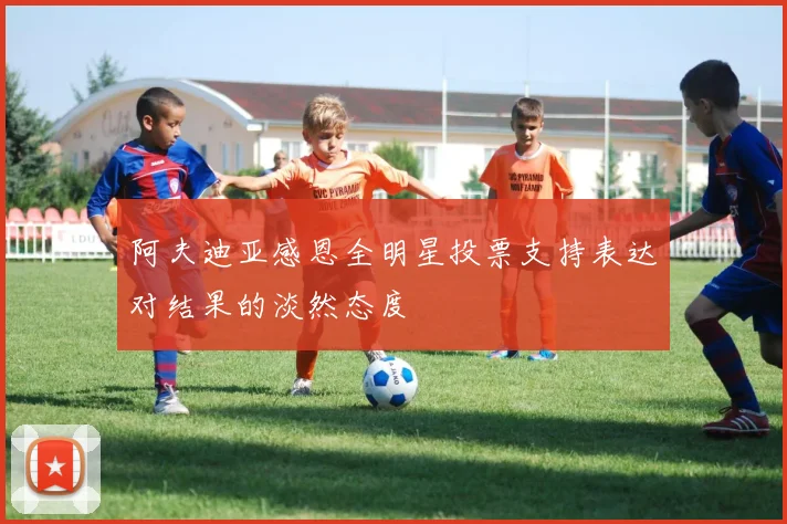 阿夫迪亚感恩全明星投票支持表达对结果的淡然态度