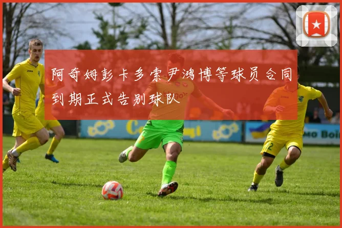 阿奇姆彭卡多索尹鸿博等球员合同到期正式告别球队