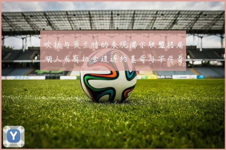 吹杨与莫兰特的表现揭示联盟格局湖人或有机会追逐约基奇与字母哥