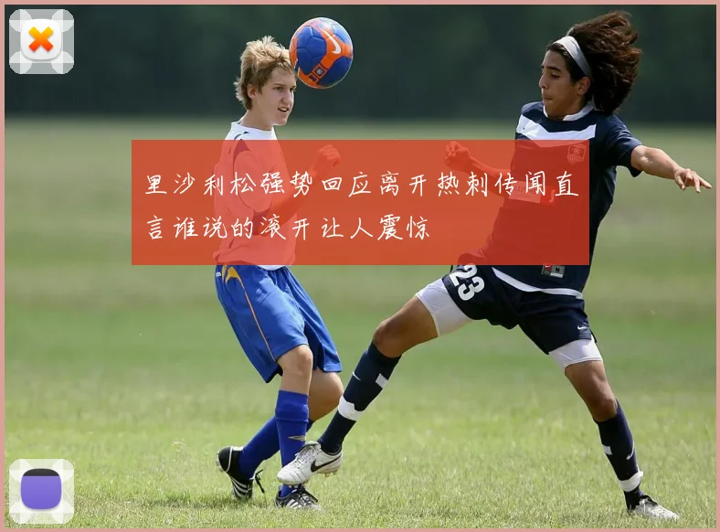 里沙利松强势回应离开热刺传闻直言谁说的滚开让人震惊