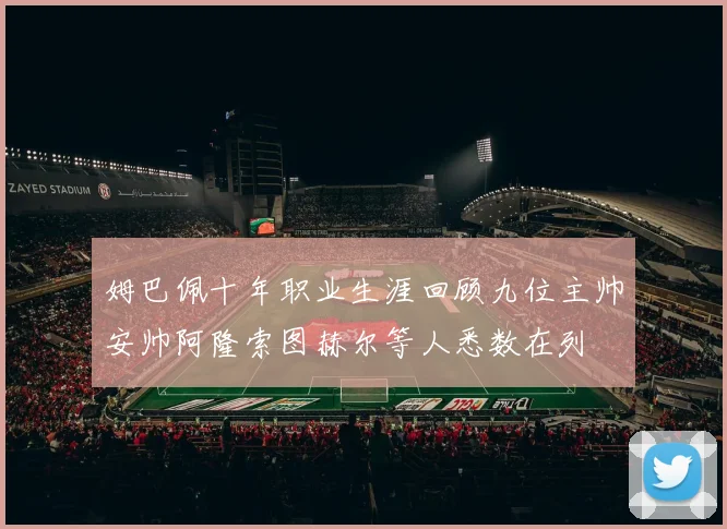 姆巴佩十年职业生涯回顾九位主帅安帅阿隆索图赫尔等人悉数在列