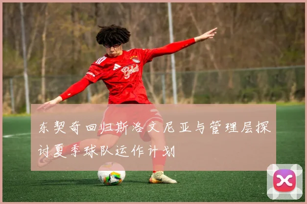 东契奇回归斯洛文尼亚与管理层探讨夏季球队运作计划