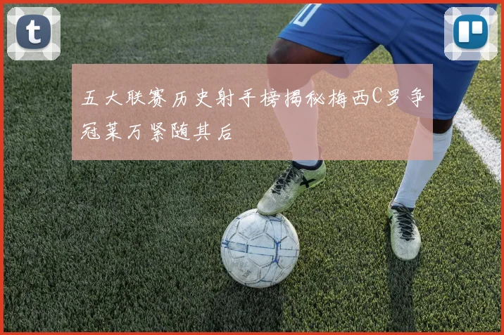 五大联赛历史射手榜揭秘梅西C罗争冠莱万紧随其后