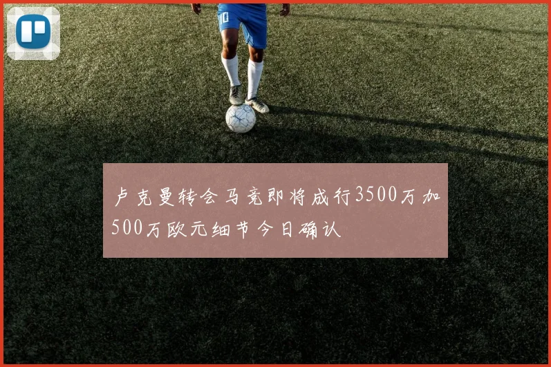 卢克曼转会马竞即将成行3500万加500万欧元细节今日确认