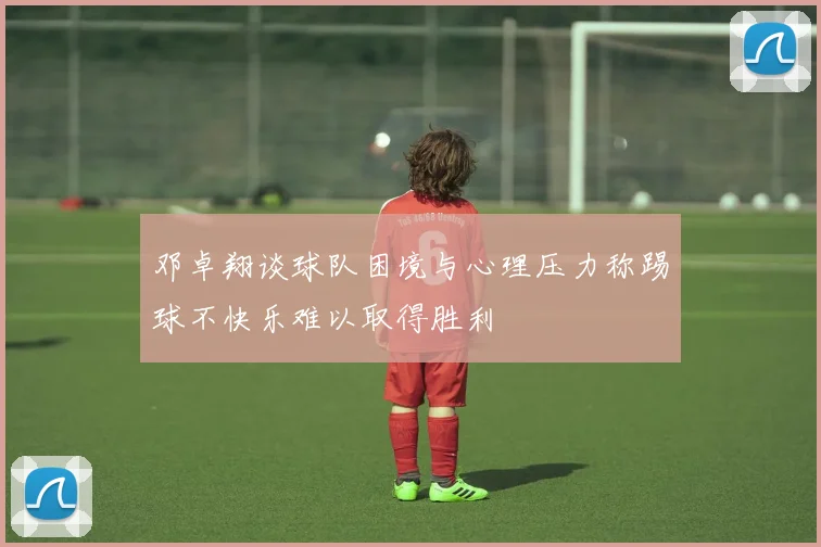 邓卓翔谈球队困境与心理压力称踢球不快乐难以取得胜利