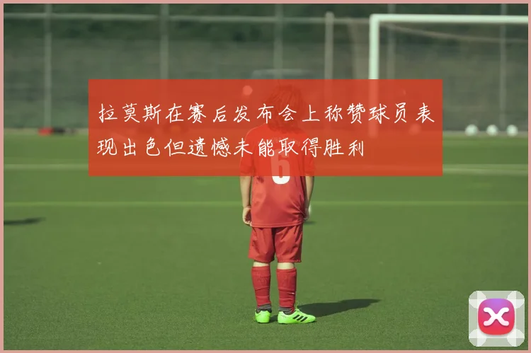 拉莫斯在赛后发布会上称赞球员表现出色但遗憾未能取得胜利